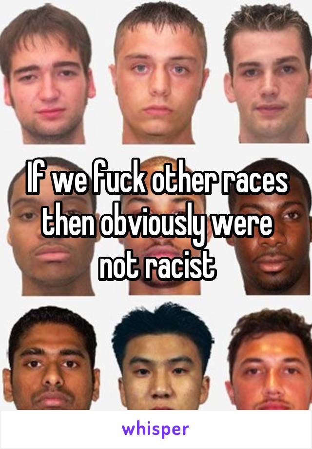 If we fuck other races then obviously were not racist