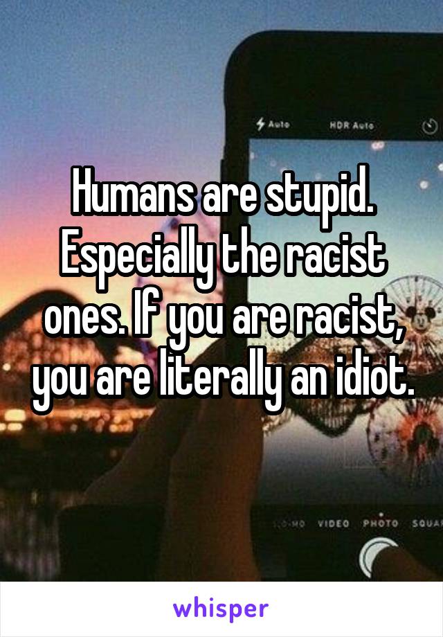 Humans are stupid. Especially the racist ones. If you are racist, you are literally an idiot. 