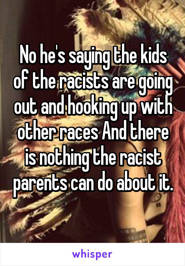 No he's saying the kids of the racists are going out and hooking up with other races And there is nothing the racist parents can do about it. 