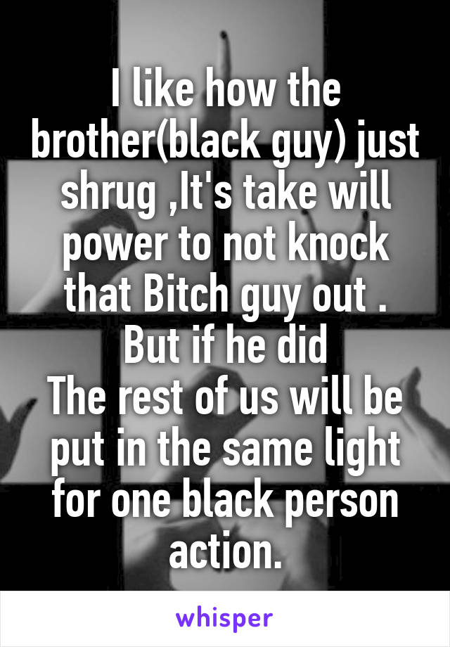 I like how the brother(black guy) just shrug ,It's take will power to not knock that Bitch guy out .
But if he did
The rest of us will be put in the same light for one black person action.