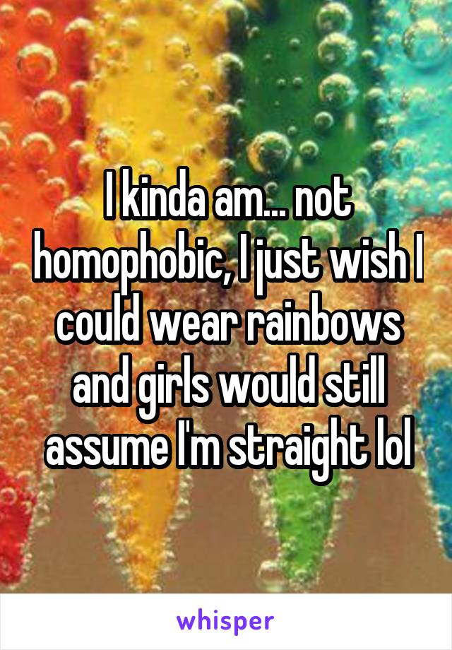 I kinda am... not homophobic, I just wish I could wear rainbows and girls would still assume I'm straight lol