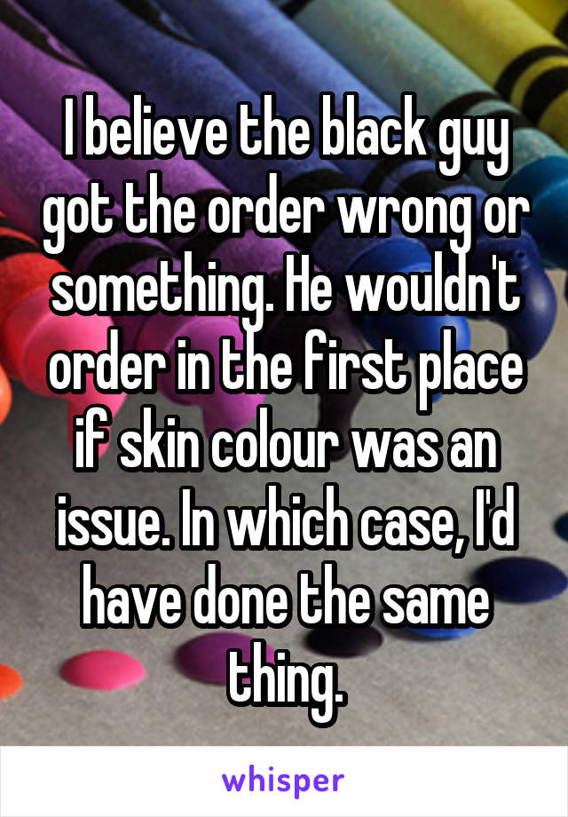 I believe the black guy got the order wrong or something. He wouldn't order in the first place if skin colour was an issue. In which case, I'd have done the same thing.