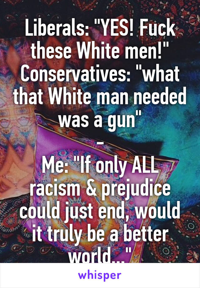 Liberals: "YES! Fuck these White men!"
Conservatives: "what that White man needed was a gun"
-
Me: "If only ALL racism & prejudice could just end, would it truly be a better world..."