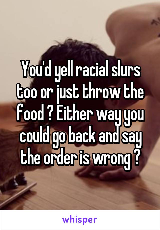 You'd yell racial slurs too or just throw the food ? Either way you could go back and say the order is wrong ?