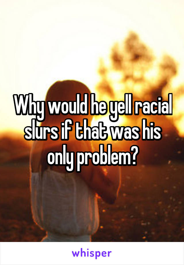 Why would he yell racial slurs if that was his only problem?