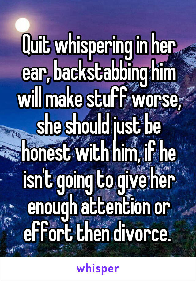 Quit whispering in her ear, backstabbing him will make stuff worse, she should just be honest with him, if he isn't going to give her enough attention or effort then divorce. 