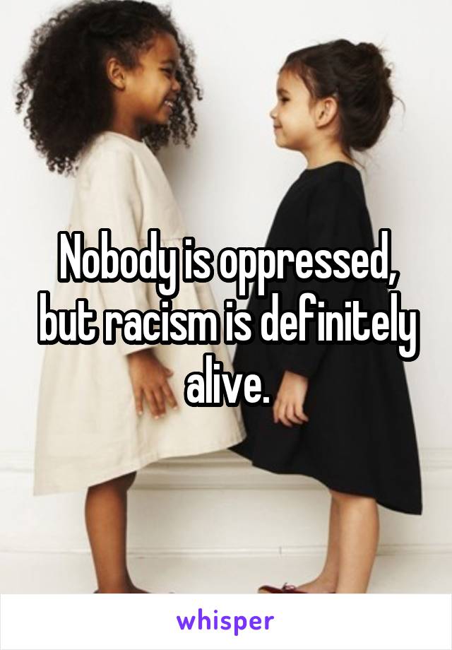 Nobody is oppressed, but racism is definitely alive.