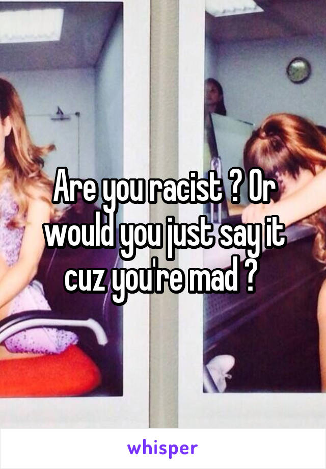 Are you racist ? Or would you just say it cuz you're mad ? 