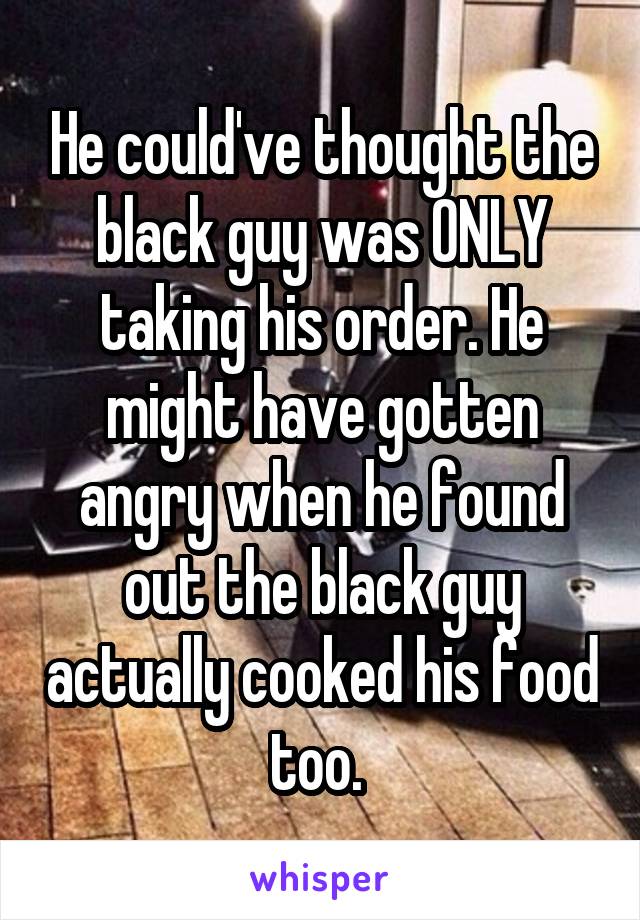 He could've thought the black guy was ONLY taking his order. He might have gotten angry when he found out the black guy actually cooked his food too. 