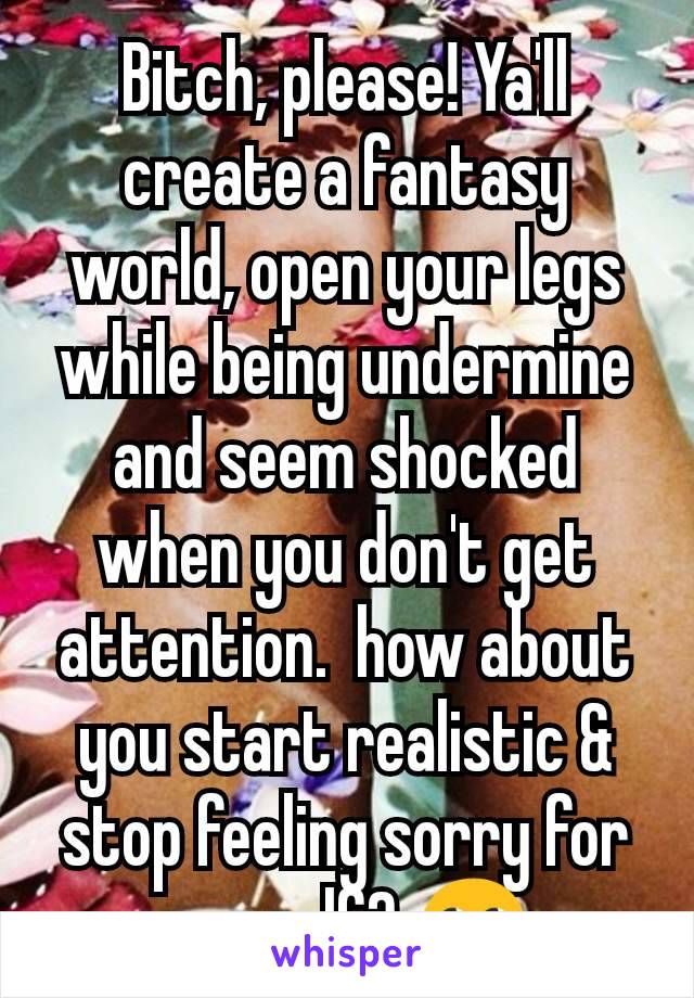 Bitch, please! Ya'll create a fantasy world, open your legs while being undermine and seem shocked when you don't get attention.  how about you start realistic & stop feeling sorry for yourself? 🙄 