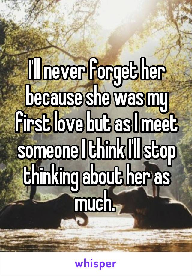 I'll never forget her because she was my first love but as I meet someone I think I'll stop thinking about her as much. 