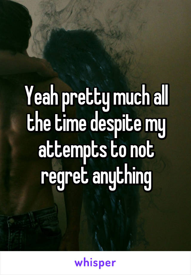 Yeah pretty much all the time despite my attempts to not regret anything