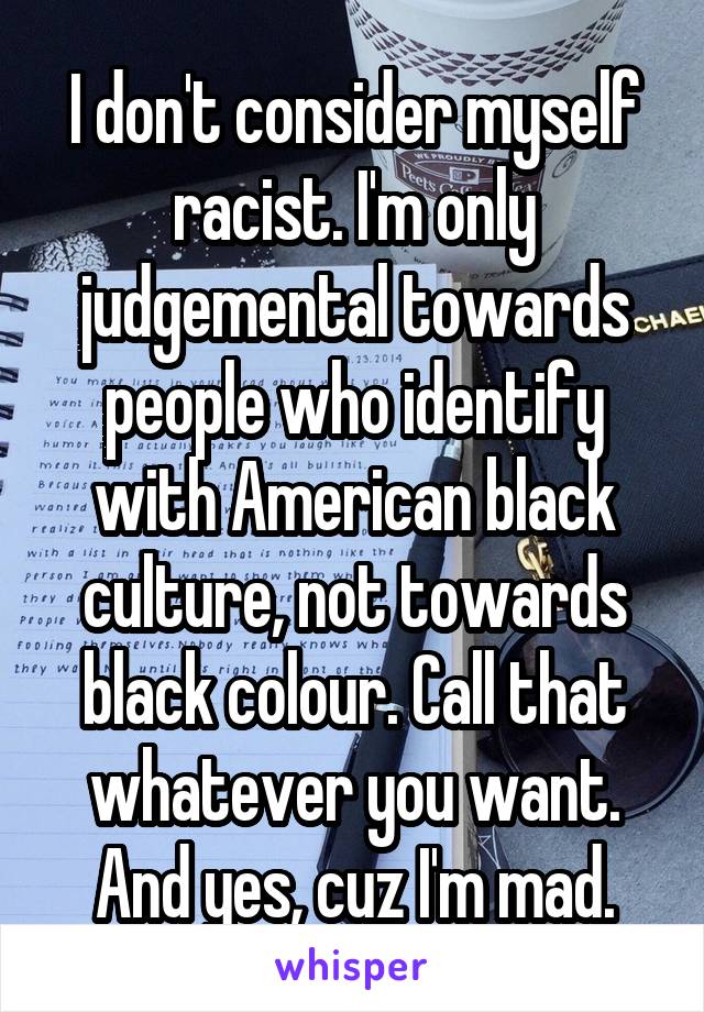 I don't consider myself racist. I'm only judgemental towards people who identify with American black culture, not towards black colour. Call that whatever you want. And yes, cuz I'm mad.