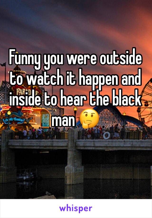 Funny you were outside to watch it happen and inside to hear the black man 🤔