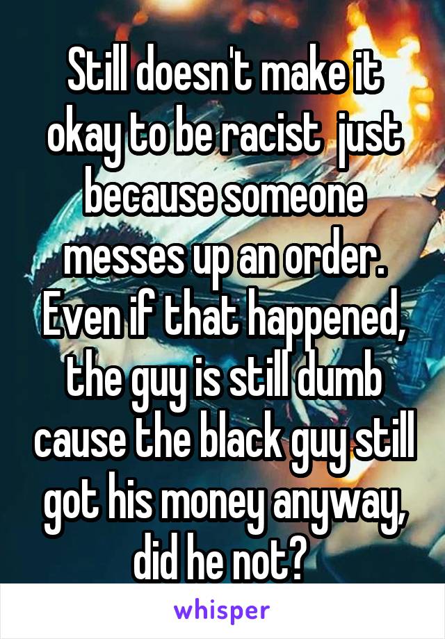 Still doesn't make it okay to be racist  just because someone messes up an order. Even if that happened, the guy is still dumb cause the black guy still got his money anyway, did he not? 