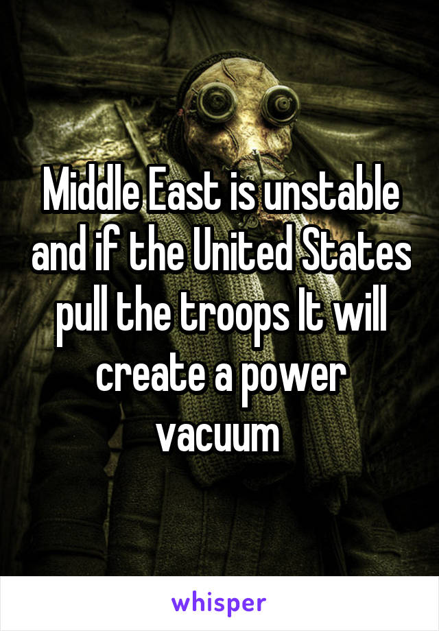 Middle East is unstable and if the United States pull the troops It will create a power vacuum 