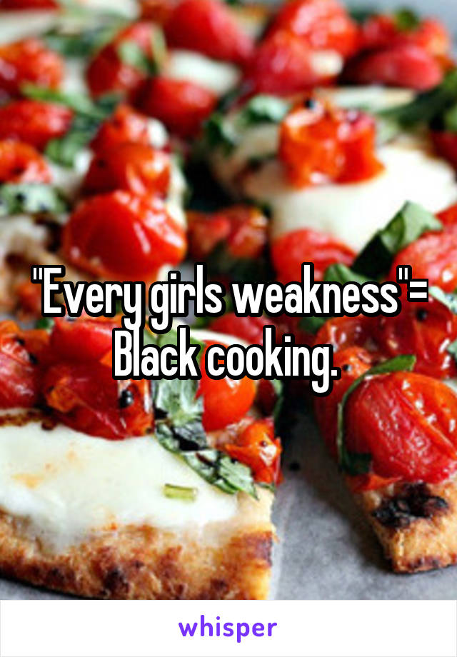 "Every girls weakness"= Black cooking. 