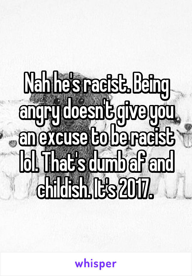 Nah he's racist. Being angry doesn't give you an excuse to be racist lol. That's dumb af and childish. It's 2017. 