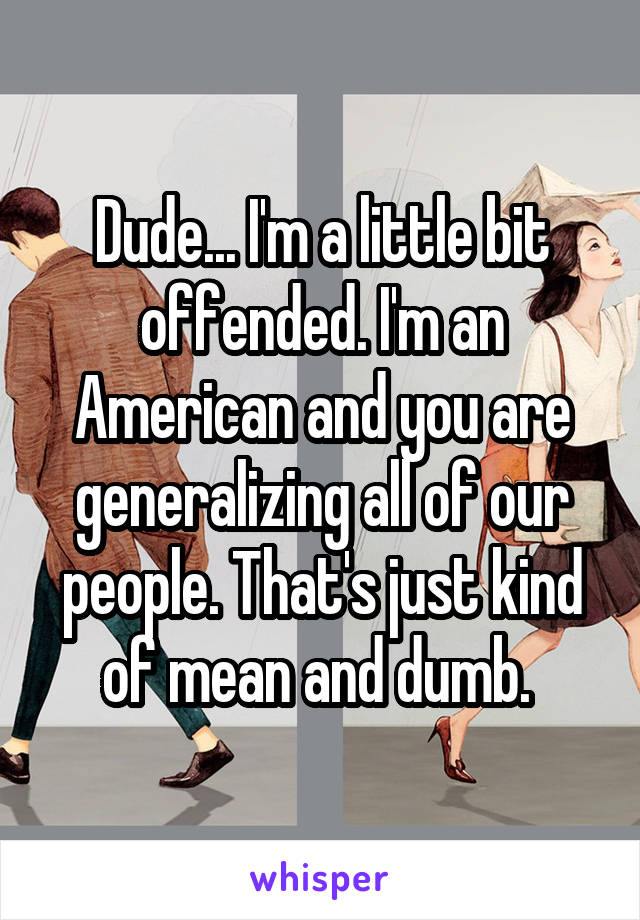 Dude... I'm a little bit offended. I'm an American and you are generalizing all of our people. That's just kind of mean and dumb. 