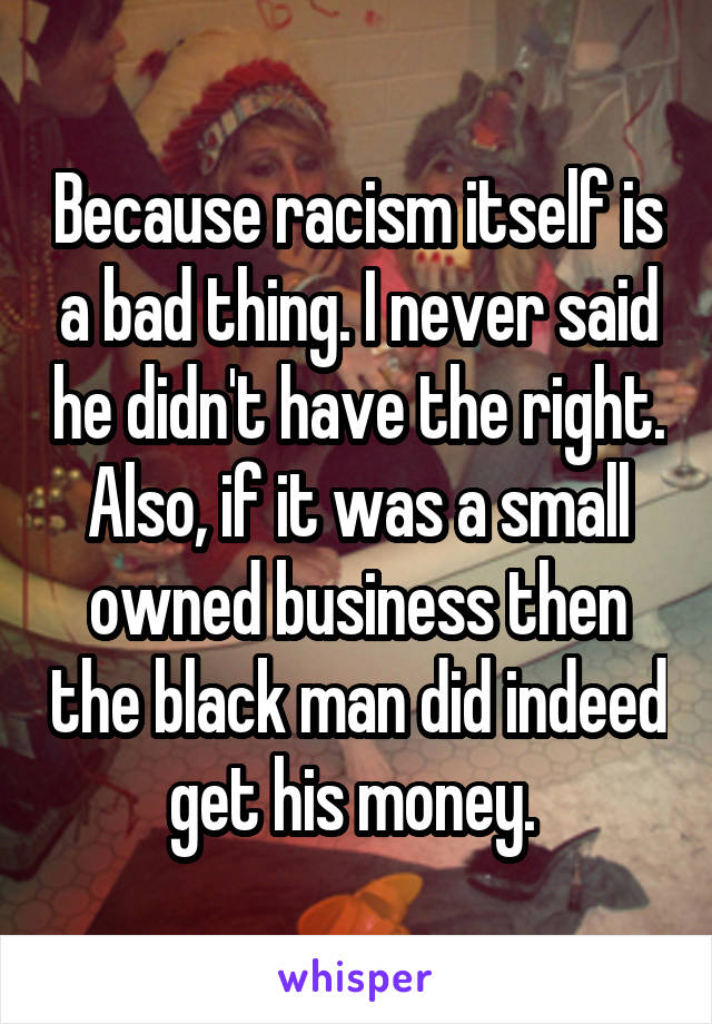 Because racism itself is a bad thing. I never said he didn't have the right. Also, if it was a small owned business then the black man did indeed get his money. 