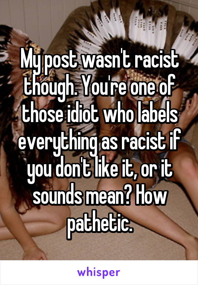 My post wasn't racist though. You're one of those idiot who labels everything as racist if you don't like it, or it sounds mean? How pathetic.