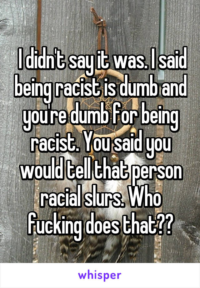  I didn't say it was. I said being racist is dumb and you're dumb for being racist. You said you would tell that person racial slurs. Who fucking does that??