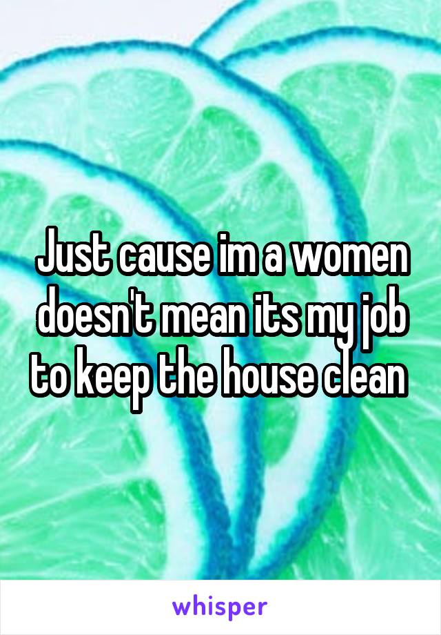 Just cause im a women doesn't mean its my job to keep the house clean 