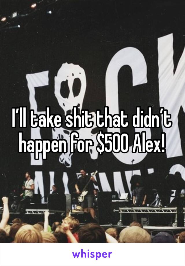 I’ll take shit that didn’t happen for $500 Alex!