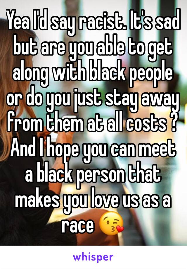 Yea I'd say racist. It's sad but are you able to get along with black people or do you just stay away from them at all costs ?And I hope you can meet a black person that makes you love us as a race 😘