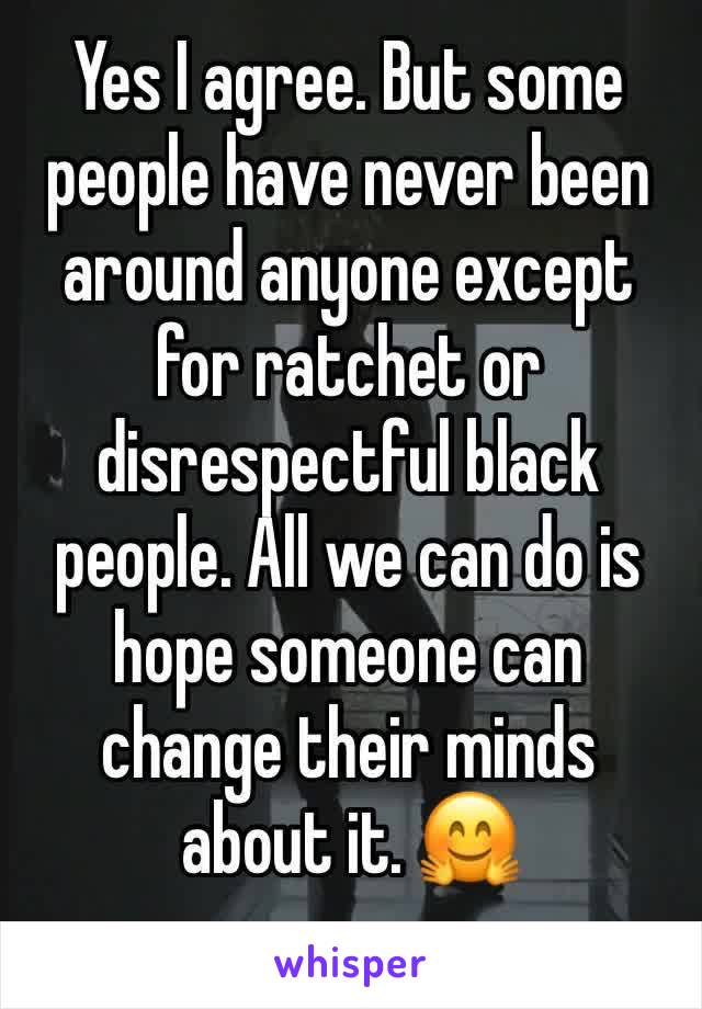 Yes I agree. But some people have never been around anyone except for ratchet or disrespectful black people. All we can do is hope someone can change their minds about it. 🤗