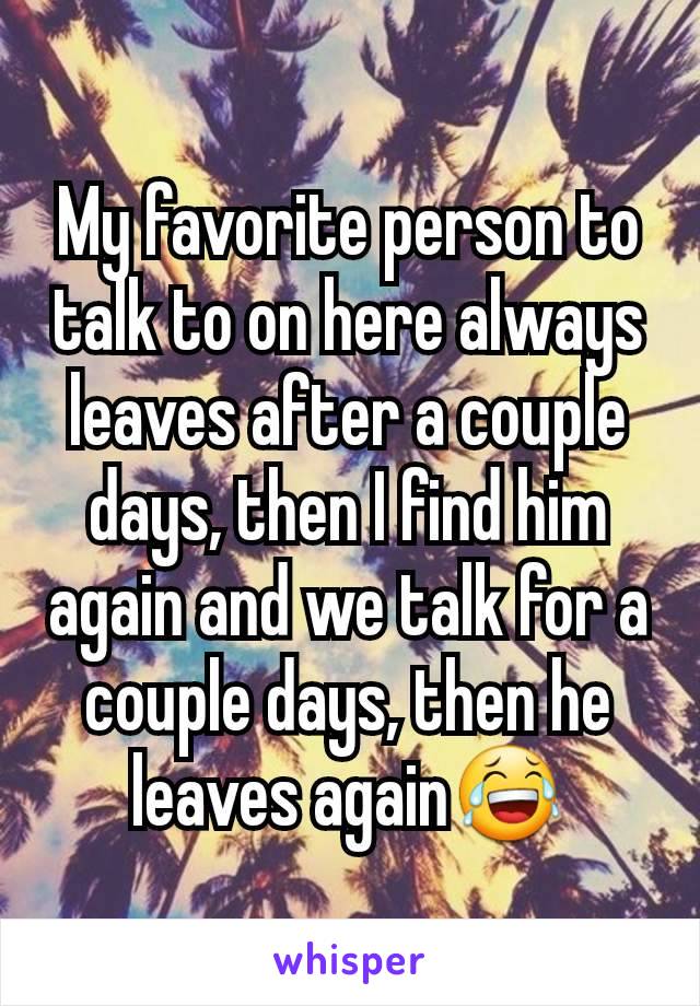 My favorite person to talk to on here always leaves after a couple days, then I find him again and we talk for a couple days, then he leaves again😂