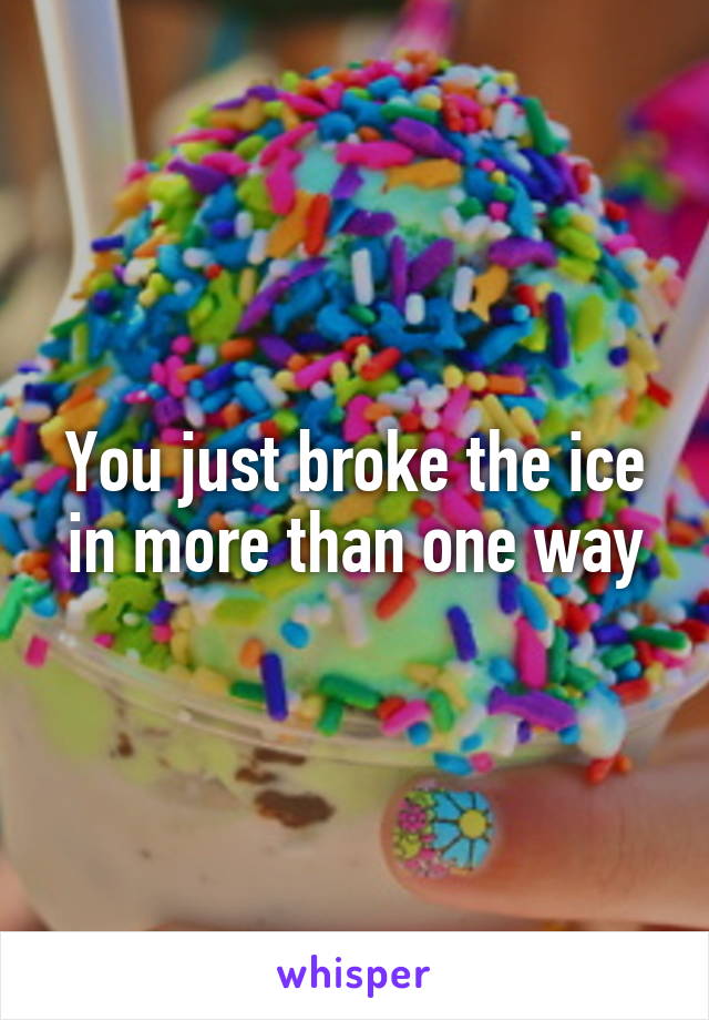 You just broke the ice in more than one way