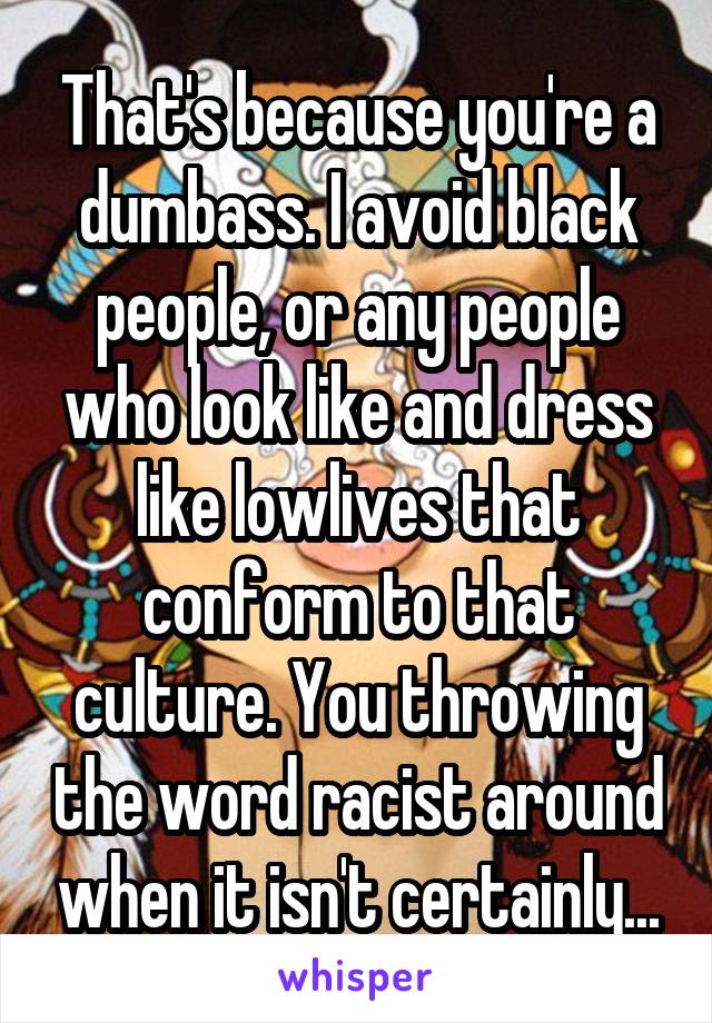 That's because you're a dumbass. I avoid black people, or any people who look like and dress like lowlives that conform to that culture. You throwing the word racist around when it isn't certainly...