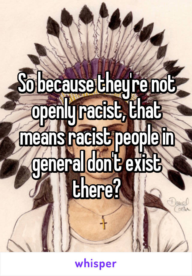 So because they're not openly racist, that means racist people in general don't exist there?