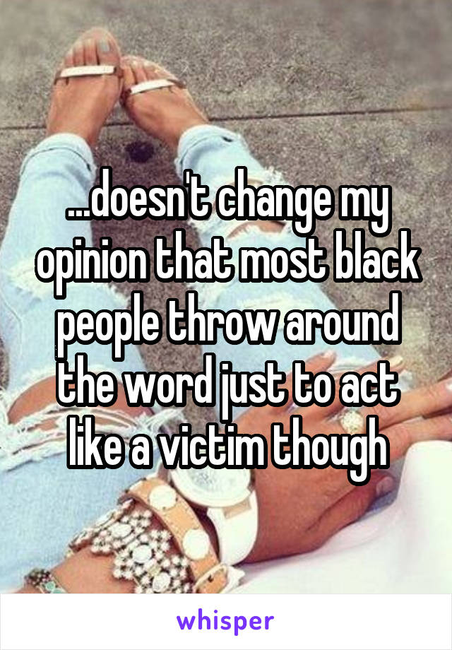 ...doesn't change my opinion that most black people throw around the word just to act like a victim though