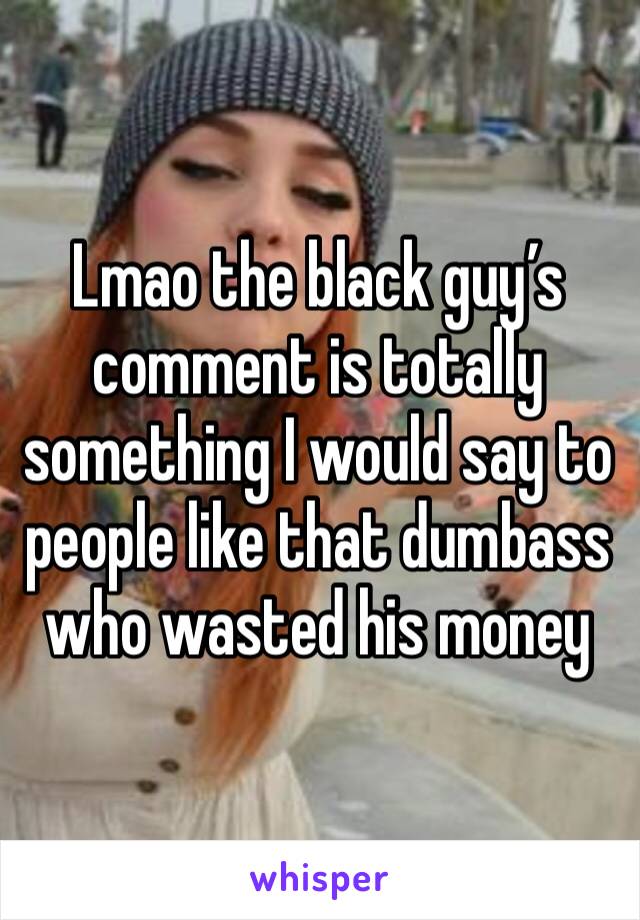 Lmao the black guy’s comment is totally something I would say to people like that dumbass who wasted his money 