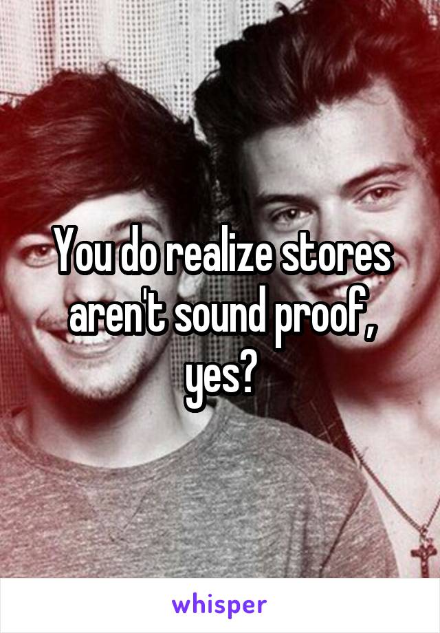 You do realize stores aren't sound proof, yes?