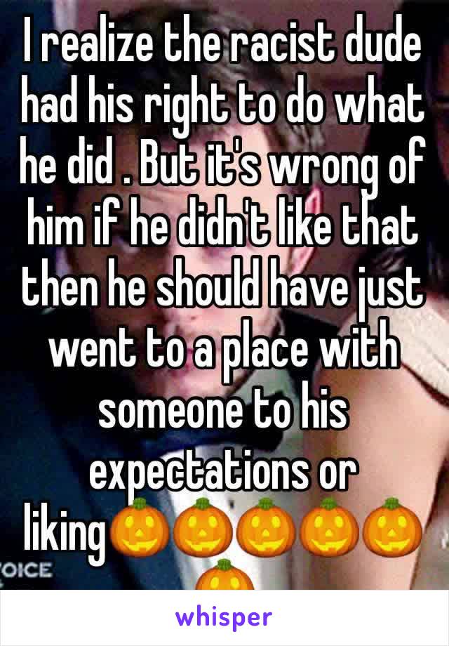 I realize the racist dude had his right to do what he did . But it's wrong of him if he didn't like that then he should have just went to a place with someone to his expectations or liking🎃🎃🎃🎃🎃🎃