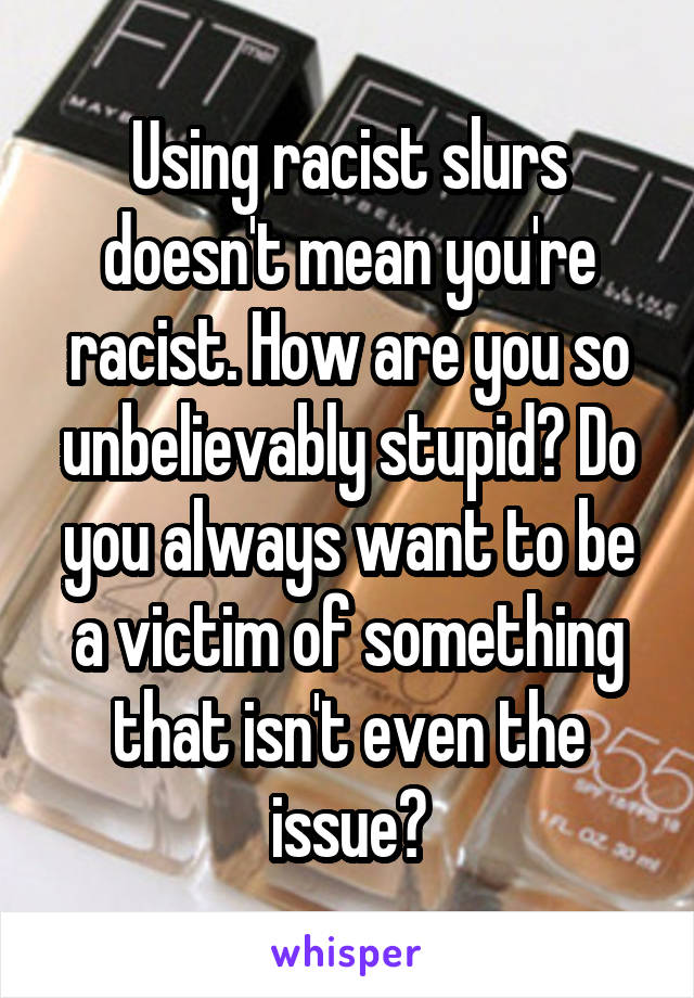 Using racist slurs doesn't mean you're racist. How are you so unbelievably stupid? Do you always want to be a victim of something that isn't even the issue?