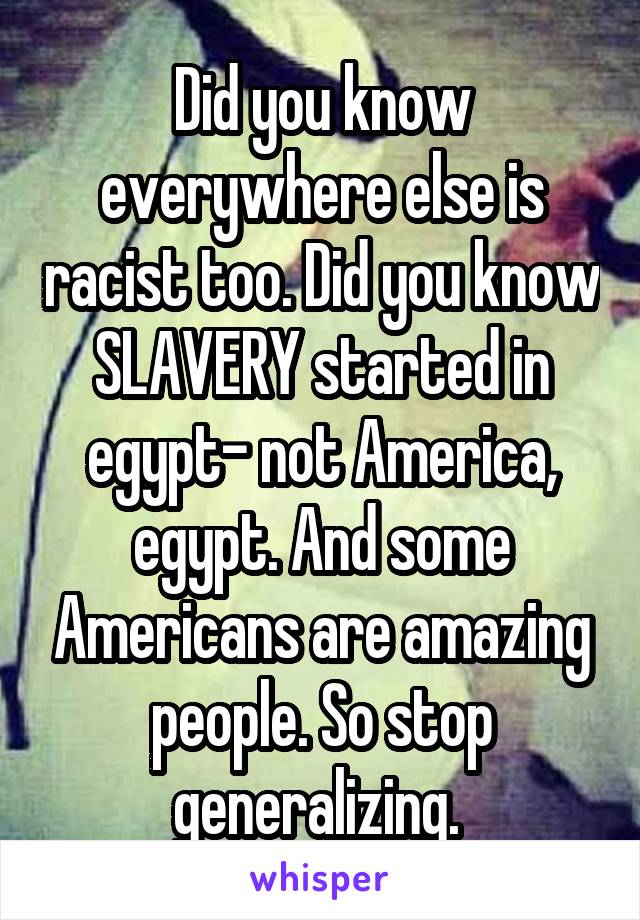 Did you know everywhere else is racist too. Did you know SLAVERY started in egypt- not America, egypt. And some Americans are amazing people. So stop generalizing. 