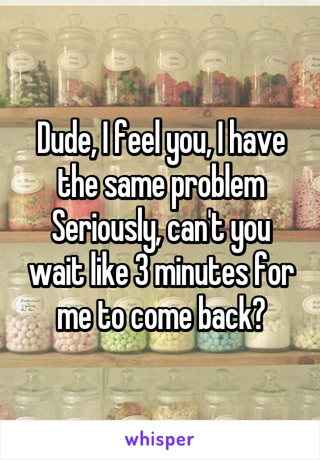 Dude, I feel you, I have the same problem
Seriously, can't you wait like 3 minutes for me to come back?
