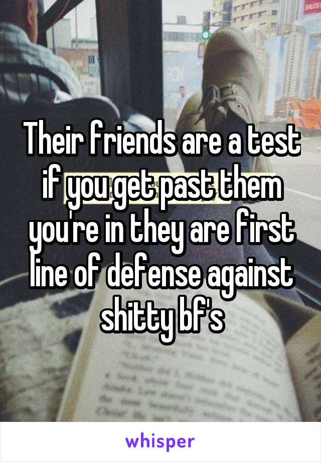 Their friends are a test if you get past them you're in they are first line of defense against shitty bf's