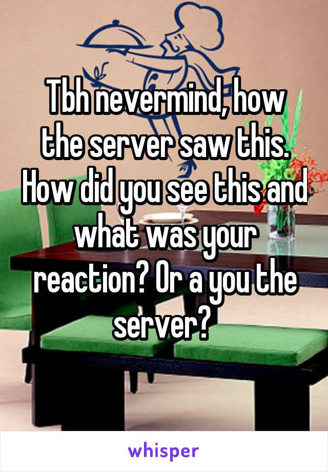 Tbh nevermind, how the server saw this. How did you see this and what was your reaction? Or a you the server? 
