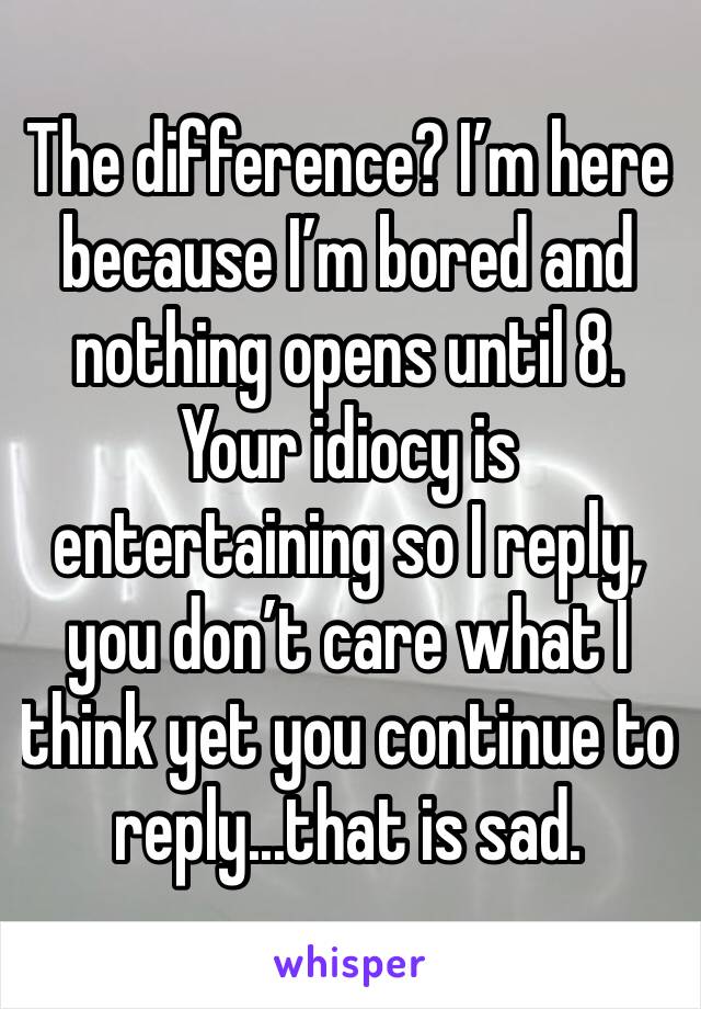 The difference? I’m here because I’m bored and nothing opens until 8. Your idiocy is entertaining so I reply, you don’t care what I think yet you continue to reply...that is sad.