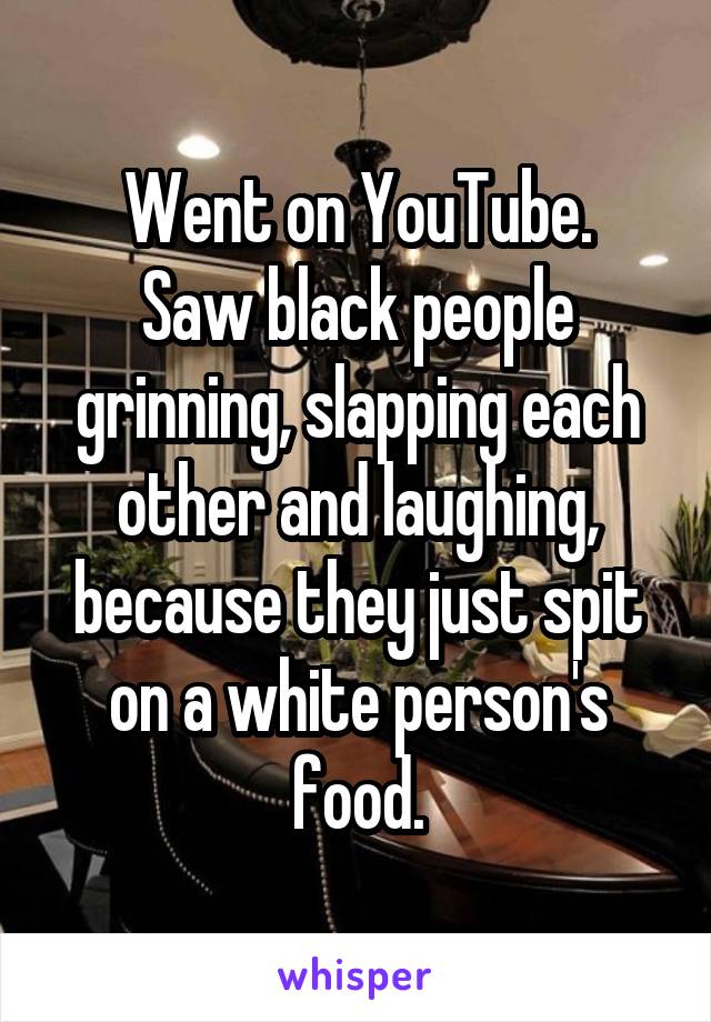 Went on YouTube.
Saw black people grinning, slapping each other and laughing, because they just spit on a white person's food.