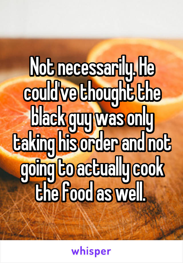 Not necessarily. He could've thought the black guy was only taking his order and not going to actually cook the food as well. 