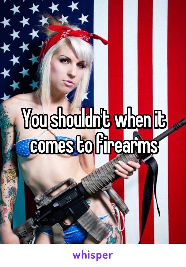 You shouldn't when it comes to firearms