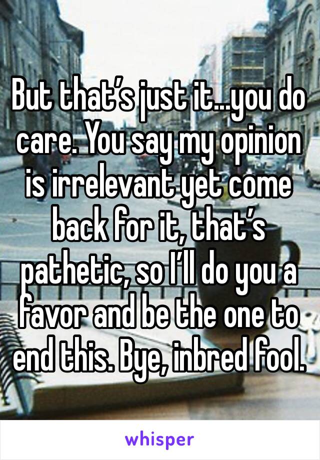 But that’s just it...you do care. You say my opinion is irrelevant yet come back for it, that’s pathetic, so I’ll do you a favor and be the one to end this. Bye, inbred fool.