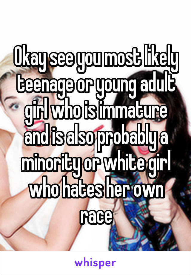 Okay see you most likely teenage or young adult girl who is immature and is also probably a minority or white girl who hates her own race