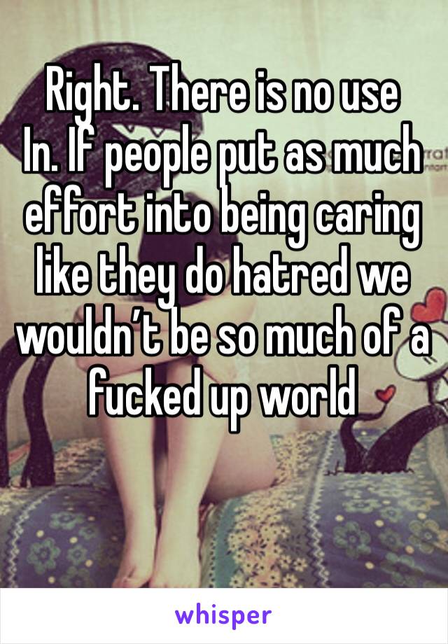 Right. There is no use
In. If people put as much effort into being caring like they do hatred we wouldn’t be so much of a fucked up world 